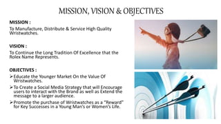 MISSION, VISION & OBJECTIVES
MISSION :
To Manufacture, Distribute & Service High Quality
Wristwatches.
VISION :
To Continue the Long Tradition Of Excellence that the
Rolex Name Represents.
OBJECTIVES :
Educate the Younger Market On the Value Of
Wristwatches.
To Create a Social Media Strategy that will Encourage
users to interact with the Brand as well as Extend the
message to a larger audience.
Promote the purchase of Wristwatches as a “Reward”
for Key Successes in a Young Man’s or Women’s Life.
 