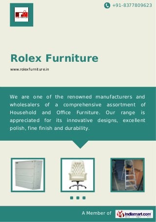 +91-8377809623
A Member of
Rolex Furniture
www.rolexfurniture.in
We are one of the renowned manufacturers and
wholesalers of a comprehensive assortment of
Household and Oﬃce Furniture. Our range is
appreciated for its innovative designs, excellent
polish, fine finish and durability.
 