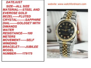 website: www.watchfordream.com DATEJUST SIZE---ALL SIZE MATERIAL----STEEL AND EVEROSE GOLD BEZEL------FLUTED CRYSTAL--------SAPPHIRE DIAL-------GOLDSET WITH DIMANDS WATER RESISTANCE-----100 METERS MOVEMENT------SELF WINIDING BRACELET------JUBILEE MODEL NUMBER------179175