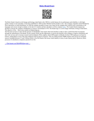 Rolex Brand Essay
The Rolex brand is based on rich lineage and heritage, dated back to the 1905.It is world–famous for its performance and reliability; it sells high–
quality watches to men and ladies. It has been established in 1905 by Hans Wilsdorf and his brother in law .The Company originally named Wilsdorf &
Davis specializes in watch distribution. In 1908 the company decided to create a new name for the company that would be easy to pronounce in all
languages and concise enough to display on the dial of is watches and have decided to call the company Rolex. The London based company has
decided to relocate the company's headquarters to Geneva, Switzerland in 1910. The brands logo is a crown image with Rolex writing in bold letters.
The objective of the ... Show more content on Helpwriting.net ...
The firm does not have to deal with the pressure of shareholders who require short term benefits in order to show a profit from their investments
through the redistribution of dividends. On the contrary, Rolex got the opportunity to reinvest the benefits in the company to improve distribution and
after–sale services and to increase research and development. Rolex employs about 6000 people worldwide of whom 3300 employees are based in
Geneva, setting Rolex as one of the main employers and tax payers of Geneva. They are selling around 750000 watches each year for an estimated
turnover included between 2.5 and 3 billions, Rolex is the first brand of the luxury watch industry in term of sales (factory price). Moreover, Rolex
possesses 22 subsidiaries companies spread all over the
... Get more on HelpWriting.net ...
 