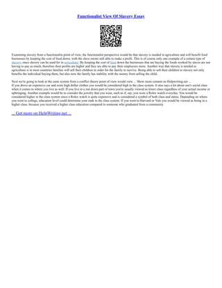 Functionalist View Of Slavery Essay
Examining slavery from a functionalist point of view, the functionalist perspective would be that slavery is needed in agriculture and will benefit food
businesses by keeping the cost of food down, with the slave owner still able to make a profit. This is of course only one example of a certain type of
slavery, since slavery can be used for in agriculture. By keeping the cost of food down the businesses that are buying the foods worked by slaves are not
having to pay as much, therefore their profits are higher and they are able to pay their employees more. Another way that slavery is needed in
agriculture is in most countries families will sell their children in order for the family to survive. Being able to sell their children to slavery not only
benefits the individual buying them, but also now the family has stability with the money from selling the child.
Next we're going to look at the caste system from a conflict theory point of view would view ... Show more content on Helpwriting.net ...
If you drove an expensive car and wore high dollar clothes you would be considered high in the class system. It also says a lot about one's social class
when it comes to where you live as well. If you live in a run down part of town you're usually viewed as lower class regardless of your actual income or
upbringing. Another example would be to consider the jewelry that you wear, such as if, say, you wore a Rolex watch everyday. You would be
considered higher in the class system since a Rolex watch is quite expensive and is considered a symbol of both class and status. Depending on where
you went to college, education level could determine your rank in the class system. If you went to Harvard or Yale you would be viewed as being in a
higher class, because you received a higher class education compared to someone who graduated from a community
... Get more on HelpWriting.net ...
 