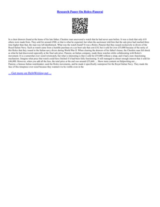 Research Paper On Rolex-Panerai
In a chest drawers found at the home of his late father, Cheshire man uncovered a watch that he had never seen before. It was a clock that only 618
others were made from. They sold for around £500, or that is what he expected, but when the auctioneer told him that the sale price had reached three
time higher than that, the man was left dumbstruck. What was the watch found? It was a Rolex–Panerai that they issued exclusively to divers of the
Royal Italian Navy. Such as watch came from a humble purchase at a car boot sale that cost £10, but it sold for over £55,000 because of the rarity of
this Rolex that they issued to the Italian navy divers during World War II. When clearing the drawers of his father's house, the Cheshire man felt shock
as what he had discovered especially at the final sale price. Panerai, an Italian company, made these watches while collaborating with Rolex's
movement. It is a somewhat over–sized wristwatch, but what is interesting is that it sold for £55,000 without a strap, and it had a non–functioning
mechanism. Imagine what price that watch could have fetched if it had been fully functioning. It still managed to attract enough interest that it sold for
£46,000. However, when you add all the fees, the total price at the end was around £55,660. ... Show more content on Helpwriting.net ...
Panerai, a famous Italian watchmaker, used the Rolex movements, and he made it specifically waterproof for the Royal Italian Navy. They made the
face of this timepiece over sized because they wanted it to be visible even in the
... Get more on HelpWriting.net ...
 