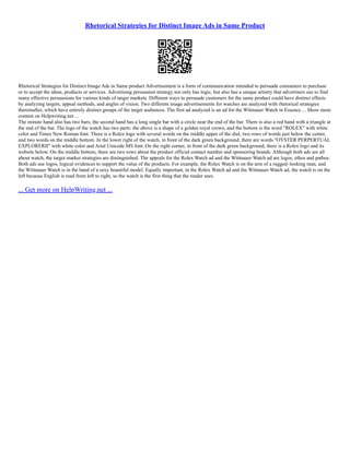 Rhetorical Strategies for Distinct Image Ads in Same Product
Rhetorical Strategies for Distinct Image Ads in Same product Advertisement is a form of communication intended to persuade consumers to purchase
or to accept the ideas, products or services. Advertising persuasion strategy not only has logic, but also has a unique artistry that advertisers use to find
many effective persuasions for various kinds of target markets. Different ways to persuade customers for the same product could have distinct effects
by analyzing targets, appeal methods, and angles of vision. Two different image advertisements for watches are analyzed with rhetorical strategies
thereinafter, which have entirely distinct groups of the target audiences. The first ad analyzed is an ad for the Witinauer Watch in Essence ... Show more
content on Helpwriting.net ...
The minute hand also has two bars; the second hand has a long single bar with a circle near the end of the bar. There is also a red hand with a triangle at
the end of the bar. The logo of the watch has two parts: the above is a shape of a golden royal crown, and the bottom is the word "ROLEX" with white
color and Times New Roman font. There is a Rolex logo with several words on the middle upper of the dial, two rows of words just below the center,
and two words on the middle bottom. In the lower right of the watch, in front of the dark green background, there are words "OYSTER PERPERTUAL
EXPLORERⅡ" with white color and Arial Unicode MS font. On the right corner, in front of the dark green background, there is a Rolex logo and its
website below. On the middle bottom, there are two rows about the product official contact number and sponsoring brands. Although both ads are all
about watch, the target market strategies are distinguished. The appeals for the Rolex Watch ad and the Wittnauer Watch ad are logos, ethos and pathos.
Both ads use logos, logical evidences to support the value of the products. For example, the Rolex Watch is on the arm of a rugged–looking man, and
the Wittnauer Watch is in the hand of a sexy beautiful model. Equally important, in the Rolex Watch ad and the Wittnauer Watch ad, the watch is on the
left because English is read from left to right, so the watch is the first thing that the reader sees.
... Get more on HelpWriting.net ...
 