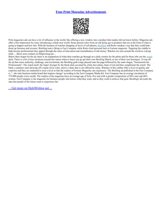 Four Print Magazine Advertisements
Print magazines ads can have a lot of influence in the world, like offering a new window into a product that readers did not know before. Magazine ads
offer a first impression for some introducing a whole new world. Some present relics from an old dying age to products that are at the front of what is
going to happen and how fast. With the business of watches dropping in favor of cell phones, Breitling and Rolex needed a way that they could help
drum up business and revenue. Breitling took a liking to Fast Company while Rolex tried personal luck in Fortune magazine. Targeting the middle to
high income professionals they appeal through the tones of innovation and remembrance of old money. Watches are seen around the world as a dying
need, ... Show more content on Helpwriting.net ...
Below their slogan for the ad, there is an explanation of what their watches go through on a daily routine for the pilots and for those who use the watch
daily. There is a list of four locations around this nation where a buyer can go get their own Breitling Watch, at one of their own boutiques. To top off
the ad that oozes authority, challenge, and excitement, the Breitling gold wings placard onto the page followed by the main slogan, "Instruments for
Professionals". The watch itself, the Super Avenger II; the black dials accented by white face plates, hints of red and blue compliment the watch. The
band, a stainless steel showing off a matte silver color, shows a shine that is not offered by many. Watches of this caliber offer a level of quality and
expertise and they are marketed to such a level so that the readers of Fortune Magazine can experience. The Breitling ad published in the Fast Company
is, "...the only business media brand that inspires change" according to the Fast Company Media Kit. Fast Company has an average circulation of
725,000 people every month. The readers of the magazine have an average age of forty–five and with a gender composition of 60% men and 40%
women. Fast Company is the magazine for business people who knows what they want, and so they work to achieve that goal. Breitling's ad exalts the
idea that people of the future want to experience the
... Get more on HelpWriting.net ...
 