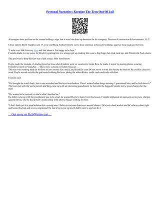 Personal Narrative: Keeping The Teen Out Of Jail
A teenagers boss put him on the corner holding a sign, but it wasn't to drum up business for his company, Precision Construction & Investments, LLC.
Chron reports Brent Franklin sent 17–year–old Mark Anthony Doyle out to draw attention to himself, holding a sign his boss made just for him:
"I stole over 30K from my boss and lied about it. I'm happy to be here."
Franklin made it even worse for Doyle by putting him in a strange get up, making him wear a big floppy hat, pink tank top, and Winnie the Pooh shorts.
The goal was to keep the teen out of jail using a little humiliation.
Doyle made the mistake of stealing from his boss when Franklin went on vacation to Costa Rica, he made it worse by posting photos wearing
Franklin's watch on Snapchat: ... Show more content on Helpwriting.net ...
The teen was working hard for his boss to save money for a truck, and Franklin even let him move in with him before the theft so he could be closer to
work. Doyle moved out after he got busted robbing his boss, taking the stolen Rolex, credit cards and tools with him.
Franklin said:
"He brought the watch back, but it was scratched and the bezel was broken. Then I noticed other things missing. I questioned him, and he lied about it."
The boss met with the teen's parents and they came up with an interesting punishment for him after he begged Franklin not to press charges for the
theft.
"He wanted to be noticed, so that's what I decided on."
He didn't come up with the punishment just to be cruel, he wanted Doyle to learn from this lesson. Franklin explained his decision not to press charges
against Doyle, who he had a built a relationship with after he began working for him:
"I don't think jail is a good solution for a young teen. I believe everyone deserves a second chance. He's just a hard worker and he's always done right
and busted his butt and never complained. He had a big screw up and I didn't want to see him do it
... Get more on HelpWriting.net ...
 