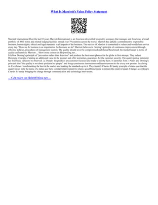What Is Marriott's Value Policy Statement
Marriott International Over the last 85 years Marriott International is an American diversified hospitality company that manages and franchises a broad
portfolio of 4000 hotels and related lodging facilities spread over 79 countries across the world. Marriott has upheld a commitment to responsible
business, human rights, ethical and legal standards in all aspects of the business. The success of Marriott is committed to values and world class service
every day. "How we do business is as important as the business we do" Marriott believes in Deming's principle of continuous improvement through
effective policies, procedures of management system. The quality should never be compromised and should benchmark the market leader in terms of
quality and services. Marriott ... Show more content on Helpwriting.net ...
It follow Deming's principle of "prevention rather than detection" and produce the best smart phones for the globe in first attempt. They valued
Deming's principle of adding an additional value to the product and offer warranties, guarantees for the customer security. The quality policy statement
has four basic values to be observed .i.e. People: the products are customer focussed and made to satisfy them. It identifies Tom J. Peters and Deming's
principle that "the quality is not about products but people" and brings continuous innovations and improvements to the every new product they bring
in. Excellence: benchmarking the best in the market and making the standards up to it. They identify Charles B. handy principle of status quo that the
quality is not only the name of a status quo but a constant improvement to retain a good brand name to remain the creative leader. Change: according to
Charles B. handy bringing the change through communication and technology innovations.
... Get more on HelpWriting.net ...
 