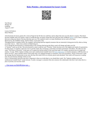 Rolex Watches : Advertisement For Luxury Goods
Trist Brower
Writing 101
Goldberg
August 31, 2017
Luxury Ad Analysis
Rolex Watches
Advertisements for luxury goods sell a vision of hope for the life that one could have and an object that most can only dream to acquire. That dream
becomes tangible when one reaches a status of wealth that they can grasp a dream they have had since their childhood. Rolex is one of those companies
that most young men dream of having when they grow up. This exquisite watch is in many blockbuster movies such as the James
Bond movies, the Godfather trilogy, and the Titanic, to just name a few.
Throughout Rolex's company history, the company's advertising team has targeted consumers that are interested in being perceived by others as being
successful. Just as ... Show more content on Helpwriting.net ...
It is as though the advertisement is communicating to the consumer that having this Rolex watch will change and make your life.
A "timeless" watch can do that. This advertisement is smart to add the word "Timeless". Rolex has been one of the highest end watches for generations.
For that reason, it is timeless, and if one were to get this watch, they are buying a watch that even future generations will admire. The other text also
reads, "The Power of Precision." It then goes on to explain the intricate details of the watch that make it so complex and precise but yet simple and
timeless. It reads, "With a triplock winding crown and a unidirectional rotatable bezel, the Rolex Submariner is a timeless timepiece 1,000 feet above or
below sea level". These carefully chosen words sends many very targeted messages to consumers. First of all, the phrase, "Power of Precision" sends
the message that this businessman or any man who buys this watch will be so on point, precise and calculated. Your watch will be precise in reading
time, but your business dealings will be as well.
Just as a businessman's precision and class is important to them as an individual, so too should their watch. The "triplock winding crown and
unidirectional rotatable bezel" sounds intricate. It sends a message to consumers that only someone who understands what that is and values that in a
piece of jewelry can wear this watch.
... Get more on HelpWriting.net ...
 