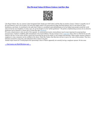 The Physical Values Of Roger Federer And Ray Ban
Like Roger Federer, they are veterans in their designated field. Simply put, both Federer and Ray Ban are timeless classics. Federer is arguably one of
the most attractive men in all of sports. Of course this highly relates to his great physical shape and facial features, but it is also about his class,
humbleness, and charm. As mentioned in the audit chart, Federer is considered a great philanthropist as he has helped many people around the world
and even has his own foundation. In many ways, he can be thought of as the "perfect gentleman". The perfect complimenting accessory for an attractive
gentleman such as himself is a classic pair of aviator Ray Ban sunglasses.
Of course, attractiveness is only one part of this equation. As mentioned previously, trustworthiness may be more important for actual purchase
persuasiveness. Federer's credibility adds tremendously to his trustworthiness. He may not have won a grand slam title in 2015 or 2016 but he was still
ranked in the top 3 in the world, and has a great tract record that has proven his ability to still compete and dominate. When Federer chooses a brand of
sunglasses to wear, consumers can be confident in his choice. Much like Federer, Ray Ban does not have to prove the value of their product. They have
both been around for a long time, and understand what it means to be great.
Another major reason for I would propose this sponsorship is due to Federer apparently not currently having a sunglasses sponsor. He has some
... Get more on HelpWriting.net ...
 