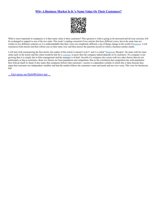 Why A Business Market Is It 's Name Value Or Their Customers?
What is more important to companies is it their name value or their customers? This question is what is going to be answered and all your curiosity will
be exchanged to support to one of the two sides. This week 's reading consisted of two articles that have different views, but at the same time are
written in two different centuries so it is understandable that their views are completely different, a lot of things change in the world of business. I will
summarize both articles and then inform you on their main view and then answer the question myself on where a business market stands.
I will start with summarizing the first article, this author of this article is named Levitt.T. and it is called "Marketing Myopia". He starts with his main
claim early in the article and this claim would be that for a company to grow then the company indeed depends on its customers. If a company is not
growing then it is simply due to false management and the manager is at fault. Growth of a company also comes with two other factors that are not
particularly as big as customers, those two factors are from population and competition. Due to the correlation that competition has with population
they both go hand–in–hand. It also states that companies believe that customers / society is a dependent variable in which this is false because they
argue that customers are independent variables and that the market follows the customers wants and needs and not vice–versa. This view for businesses
had
... Get more on HelpWriting.net ...
 