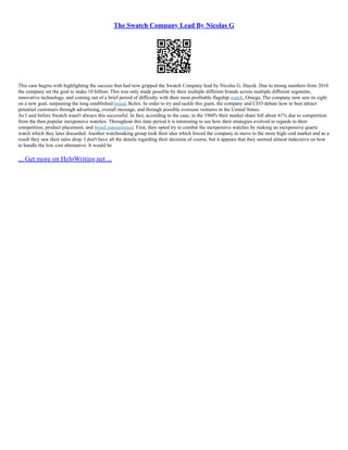 The Swatch Company Lead By Nicolas G
This case begins with highlighting the success that had now gripped the Swatch Company lead by Nicolas G. Hayek. Due to strong numbers from 2010
the company set the goal to make 10 billion. This was only made possible by their multiple different brands across multiple different segments,
innovative technology, and coming out of a brief period of difficulty with their most profitable flagship watch, Omega. The company now sets its sight
on a new goal, surpassing the long established brand, Rolex. In order to try and tackle this giant, the company and CEO debate how to best attract
potential customers through advertising, overall message, and through possible overseas ventures in the United States.
As I said before Swatch wasn't always this successful. In fact, according to the case, in the 1960's their market share fell about 41% due to competition
from the then popular inexpensive watches. Throughout this time period it is interesting to see how their strategies evolved in regards to their
competition, product placement, and brand management. First, they opted try to combat the inexpensive watches by making an inexpensive quartz
watch which they later discarded. Another watchmaking group took their idea which forced the company to move to the more high–end market and as a
result they saw their sales drop. I don't have all the details regarding their decision of course, but it appears that they seemed almost indecisive on how
to handle the low cost alternative. It would be
... Get more on HelpWriting.net ...
 