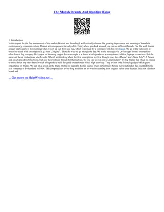 The Module Brands And Branding Essay
1. Introduction
In this report for the first assessment of the module Brands and Branding I will critically discuss the growing importance and meaning of brands in
contemporary consumer culture. Brands are omnipresent in todays life. Everywhere you look around you can see different brands. Our life with brands
already starts early in the morning when we get up out from our bed, which was made by a company with his own brand. We go to the bathroom to
brush our teeth with a toothpaste e. g. from „Colgate". Thats the way we go though the day. We write messages via „Whatsapp" from a smartphone
often from a big company like Apple or Samsung. Apple for an example is a brand which produces a smartphones, tablets, laptops or watches. But the
names of these products are also brands. When I am thinking about the first smartphone my first thought rises the „iPhone" and „Steve Jobs". A Person
and an advanced mobile phone, but also they both are brands for themselves. So you can see we are so „manipulatet" by big brands that I had no chance
to think about any other brand which also produce well designed smartphones with a high usability. They are not only lifestyle gadges which grew
importance of brands. We can take a look at the brand Rolex for example. Rolex has his origin in Germany before the watchmaker has founded Rolex
as a company in Switzerland in 1908. This company has a very long tradition an his watches carring their original value over decades. It is not a fashion
brand and
... Get more on HelpWriting.net ...
 