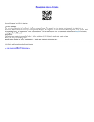 Research on Omega Watches
Research Proposal for OMEGA Watches
Executive summary:
This paper investigates into the brand equity of a Swiss company Omega .This research has been taken up as a measure to investigate into the
preferences of Indian people in the luxury watch segment. In this paper, the comparison has been made across three categories– luxury quotient, brand
preference and quality. An interpretation will be established along with the data collected from 100 respondents in quantitative research.Convenient
sampling method will be used.
Background :
The Indian watch market is estimated to be Rs.15 Billion in the year 2010–11.Majorly sought after brands include
Rolex,Rado,Omega,Cartier,Breguet,etc.
With increased demand, the luxury goods market is ... Show more content on Helpwriting.net ...
–––––––––––––––––––––––––––––––––––––––––––––––––––––––––––––––––––––––––––––––––––––––––––––––––––––––––––––––––––––––––––
8) OMEGA is different from other brands because
... Get more on HelpWriting.net ...
 
