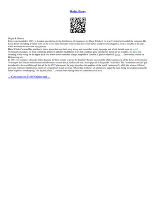 Rolex Essay
Origin & History
Rolex was founded in 1905, in London specializing in the distribution of timepieces, by Hans Wilsdorf. He was 24 when he founded the company. He
had a dream of making a watch worn on the wrist. Hans Wilsdorf believed that the wristwatches could become elegant as well as reliable in the days
when wristwatches were not very precise.
Hans Wilsdorf wanted his watches to bear a name that was short, easy to say and remember in any language and which looked good on watch
movements and dials. He tried combining letters of alphabet in different ways but could not get a satisfactory name for his watches. He says, one
morning, while riding on the upper deck of a horse–drawn omnibus along Cheapside in London, a genie whispered 'Rolex' ... Show more content on
Helpwriting.net ...
In 1927, for example, Mercedes Gleitz became the first woman to swim the English Channel successfully while wearing one of the Rolex wristwatches.
To trumpet this historic achievement and showcase its new watch, Rolex took out a front page ad in England's Daily Mail. The "testimony concept" got
introduced to the world through this ad. In the 1927 placement, the copy describes the qualities of the watch (waterproof), while the witness (Gleitze)
provides testimony that Rolex's claims of a waterproof watch are true. "More than ten hours of submersion under the most trying to conditions failed to
harm its perfect timekeeping," the ad proclaims. "...Perfect timekeeping under all conditions is at last a
... Get more on HelpWriting.net ...
 