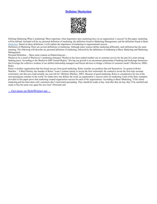 Defining Marketing
Defining Marketing What is marketing? More important, what importance does marketing have on an organization 's success? In this paper, marketing
will be defined. Included will be my personal definition of marketing, the definition found in Marketing Management, and the definition found in Basic
Marketing. Based on these definitions, I will explain the importance of marketing in organizational success.
Definition of Marketing There are several definitions of marketing. Although many sources define marketing differently, each definition has the same
meaning. The following will describe my personal definition of marketing, followed by the definitions of marketing in Basic Marketing and Marketing
Management.
Personal Definition ... Show more content on Helpwriting.net ...
Wachovia As a result of Wachovia 's marketing strategies, Wachovia has been ranked number one in customer service for the past five years among
banking peers. According to the Wachovia 2005 Annual Report, "driving our growth is an uncommon partnership of banking and brokerage businesses
that leverage the collective wisdom of our skilled relationship managers and finical advisors to bridge a lifetime of customer needs" (Wachovia, 2006).
Rolex
Rolex is another organization that has found success from good marketing. Rolex watches are products that sell themselves. As quoted in Rolex
Watches – A Brief History, the founder of Rolex "wasn 't content merely to invent the first wristwatch. He wanted to invent the first truly accurate
wristwatch, one that you could actually run your life by" (Brittons Watches, 2007). Because of good marketing, Rolex is considered to be one of the
most prestigious watches in the world. No matter how one defines the word, an organization 's success relies on marketing. Each of the three examples
provided in this paper prove that marketing created organization success for each of the organizations. According to Basic Marketing, "if the whole
marketing job has been done well, customers don 't need much persuading. They should be ready to buy. And after they do buy, they 'll be satisfied and
ready to buy the same way again the next time" (Perreault and
... Get more on HelpWriting.net ...
 