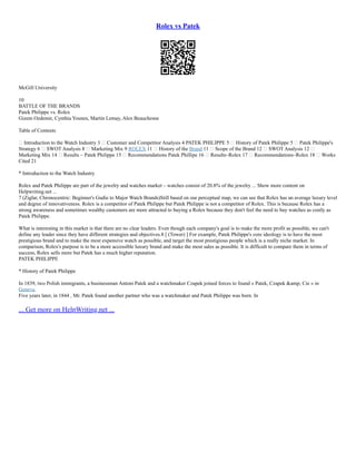 Rolex vs Patek
McGill University
10
BATTLE OF THE BRANDS
Patek Philippe vs. Rolex
Gizem Ozdemir, Cynthia Younes, Martin Lemay, Alex Beauchesne
Table of Contents
 Introduction to the Watch Industry 3  Customer and Competitor Analysis 4 PATEK PHILIPPE 5  History of Patek Philippe 5  Patek Philippe's
Strategy 6  SWOT Analysis 8  Marketing Mix 9 ROLEX 11  History of the Brand 11  Scope of the Brand 12  SWOT Analysis 12 
Marketing Mix 14  Results – Patek Philippe 15  Recommendations Patek Phillipe 16  Results–Rolex 17  Recommendations–Rolex 18  Works
Cited 21
* Introduction to the Watch Industry
Rolex and Patek Philippe are part of the jewelry and watches market – watches consist of 20.8% of the jewelry ... Show more content on
Helpwriting.net ...
7 (Ziglar, Chronocentric: Beginner's Gudie to Major Watch Brands)Still based on our perceptual map, we can see that Rolex has an average luxury level
and degree of innovativeness. Rolex is a competitor of Patek Philippe but Patek Philippe is not a competitor of Rolex. This is because Rolex has a
strong awareness and sometimes wealthy customers are more attracted to buying a Rolex because they don't feel the need to buy watches as costly as
Patek Philippe.
What is interesting in this market is that there are no clear leaders. Even though each company's goal is to make the more profit as possible, we can't
define any leader since they have different strategies and objectives.8 [ (Tower) ] For example, Patek Philippe's core ideology is to have the most
prestigious brand and to make the most expensive watch as possible, and target the most prestigious people which is a really niche market. In
comparison, Rolex's purpose is to be a more accessible luxury brand and make the most sales as possible. It is difficult to compare them in terms of
success, Rolex sells more but Patek has a much higher reputation.
PATEK PHILIPPE
* History of Patek Philippe
In 1839, two Polish immigrants, a businessman Antoni Patek and a watchmaker Czapek joined forces to found « Patek, Czapek &amp; Cie » in
Geneva.
Five years later, in 1844 , Mr. Patek found another partner who was a watchmaker and Patek Philippe was born. In
... Get more on HelpWriting.net ...
 