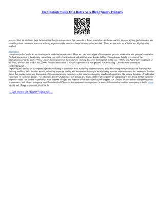 The Characteristics Of A Rolex As A High-Quality Products
perceive that its attributes have better utility than its competitors. For example, a Rolex watch has attributes–such as design, styling, performance, and
reliability–that customers perceive as being superior to the same attributes in many other watches. Thus, we can refer to a Rolex as a high–quality
product
Innovation
Innovation refers to the act of creating new products or processes. There are two main types of innovation: product innovation and process innovation.
Product innovation is developing something new with characteristics and attributes not known before. Examples are Intel's invention of the
microprocessor in the early 1970s, Cisco's development of the router for routing data over the Internet in the mid–1980s, and Apple's development of
the iPod, iPhone, and iPad in the 2000s. Process innovation is the development of a new process for producing ... Show more content on
Helpwriting.net ...
Improving the quality of a company's product offering is consistent with achieving responsiveness, as is developing new products with features that
existing products lack. In other words, achieving superior quality and innovation is integral to achieving superior responsiveness to customers. Another
factor that stands out in any discussion of responsiveness to customers is the need to customize goods and services to the unique demands of individual
customers or customer groups. For example, the proliferation of soft drinks and beers can be viewed partly as a response to this trend. Better customer
responsiveness can further be provided with superior design, and superior after–sales service and support. All of these factors enhance responsiveness
to customers and allow a company to differentiate itself from its less responsive competitors. In turn, differentiation enables a company to build brand
loyalty and charge a premium price for its
... Get more on HelpWriting.net ...
 