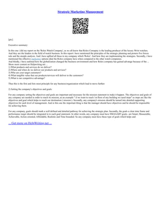 Strategic Marketing Management
[pic]
Executive summary:
In this one i did my report on the 'Rolex Watch Company', as we all know that Rolex Comapny is the leading producer of the luxury Wrist watches.
And they are the leaders in the field of watch business. In this report i have mentioned the principles of the strategic planning and proters five forces
rule and the steeple analysis. And i have apllied all these to my company which 'Rolex'. And how they are implementing the strategies. Secondly, i have
mentioned the effective marketing options tjhat the Rolex company have when compared to the other watch companies.
And thirdly, i have outlined how the globalization changed the business environment and how Rolex company has gained advatage because of the ...
Show more content on Helpwriting.net ...
1) What products and services do we deliver?
2) Where and when do we deliver our products and services?
3) Who are your target customers?
4) What tangible value that our products/services will deliver to the customers?
5) What is our competitive advantage?
Thus this is the first and fore most principle for any business/organization which lead to move further.
2) Setting the company's objectives and goals:
For any company setting the objectives and goals are important and necessary for the mission statement to make it happen. The objectives and goals of
any company are needed in order to reach its mission, as an example " if we want to reach 1st floor of any building we need steps" so steps are like the
objectives and goal which helps to reach our destination ( mission ). Secondly, any company's mission should be turned into detailed supporting
objectives for each level of management. And in this one the important thing is that the manager should have objectives and he should be responsible
for achieving them.
For any company, goals should mark a well defined and detailed pathway for achieving the strategic plan. Secondly, the goals a clear time frame and
performance target should be integrated in to each goal statement. In other words, any company must have SMAAART goals– are Smart, Measurable,
Achievable, Action oriented, Affordable, Realistic and Time bounded. So any company must have these type of goals which helps and
... Get more on HelpWriting.net ...
 