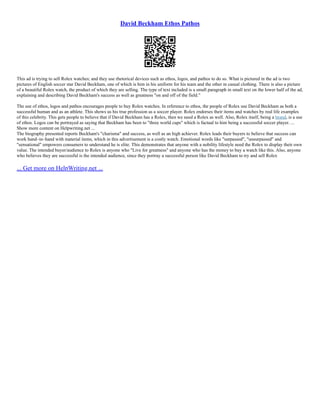 David Beckham Ethos Pathos
This ad is trying to sell Rolex watches; and they use rhetorical devices such as ethos, logos, and pathos to do so. What is pictured in the ad is two
pictures of English soccer star David Beckham, one of which is him in his uniform for his team and the other in casual clothing. There is also a picture
of a beautiful Rolex watch, the product of which they are selling. The type of text included is a small paragraph in small text on the lower half of the ad,
explaining and describing David Beckham's success as well as greatness "on and off of the field."
The use of ethos, logos and pathos encourages people to buy Rolex watches. In reference to ethos, the people of Rolex use David Beckham as both a
successful human and as an athlete. This shows us his true profession as a soccer player. Rolex endorses their items and watches by real life examples
of this celebrity. This gets people to believe that if David Beckham has a Rolex, then we need a Rolex as well. Also, Rolex itself, being a brand, is a use
of ethos. Logos can be portrayed as saying that Beckham has been to "three world cups" which is factual to him being a successful soccer player. ...
Show more content on Helpwriting.net ...
The biography presented reports Beckham's "charisma" and success, as well as an high achiever. Rolex leads their buyers to believe that success can
work hand–in–hand with material items, which in this advertisement is a costly watch. Emotional words like "surpassed", "unsurpassed" and
"sensational" empowers consumers to understand he is elite. This demonstrates that anyone with a nobility lifestyle need the Rolex to display their own
value. The intended buyer/audience to Rolex is anyone who "Live for greatness" and anyone who has the money to buy a watch like this. Also, anyone
who believes they are successful is the intended audience, since they portray a successful person like David Beckham to try and sell Rolex
... Get more on HelpWriting.net ...
 