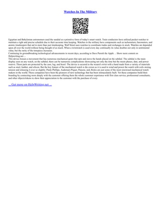 Watches In The Military
Egyptian and Babylonian astronomers used the sundial as a primitive form of today's smart watch. Train conductors have utilized pocket watches to
maintain a tight and precise schedule due to their accurate time keeping. Watches in the military have components such as tachometers, barometers, and
atomic timekeepers that aid in more than just timekeeping. Wall Street uses watches to coordinate trades and exchanges in stock. Watches are depended
upon all over the world without being thought of as much. When a wristwatch is used every day continually its value doubles not only in sentimental
value, but the rarity of the timepiece increases.
Continuing its groundbreaking technological advancements in recent days, according to Dave Paresh the Apple ... Show more content on
Helpwriting.net ...
This device houses a movement that has numerous mechanical gears that spin and move the hands placed on the subdial. The subdial is the main
display seen on any watch, on the subdial, there can be numerous complications showcasing not only the time but the moon phases, date, and power
reserve. These parts are protected by the case, lug, and bezel. The device is secured to the wearer's wrist with a band made from a variety of materials
such as steel, leather, and silicon. But the key feature of the mechanical watch is the crown as it is used to wind and power the watch with coils storing
tension and releasing it ever so slightly. Patek Phillipe, Audemars Piquet, Panerai, and, Rolex are just some of the most renowned mechanical watch
makers in the world. These companies have been the pioneers of new technology that has been immaculately built. Yet these companies build their
branding by connecting more deeply with the customer offering them the whole customer experience with first class service, professional consultants,
and other objects/tokens to show their appreciation to the customer with the purchase of every
... Get more on HelpWriting.net ...
 