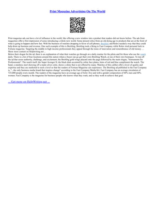 Print Magazine Advertising On The World
Print magazine ads can have a lot of influence in the world, like offering a new window into a product that readers did not know before. The ads from
magazines offer a first impression of some introducing a whole new world. Some present relics from an old dying age to products that are at the front of
what is going to happen and how fast. With the business of watches dropping in favor of cell phones, Breitling and Rolex needed a way that they could
help drum up business and revenue. One such example of this is Breitling, Breitling took a liking to Fast Company while Rolex tried personal luck in
Fortune magazine. Targeting the middle to high income professionals they appeal through the tones of innovation and remembrance of old money. ...
Show more content on Helpwriting.net ...
Below their slogan for the ad, there is an explanation of what their watches go through on a daily routine for the pilots and for those who use the watch
daily. There is a list of four locations around this nation where a buyer can go get their own Breitling Watch, at one of their own boutiques. To top off
the ad that oozes authority, challenge, and excitement, the Breitling gold wings placard onto the page followed by the main slogan, "Instruments for
Professionals". The watch itself, the Super Avenger II; the black dials accented by white face plates, hints of red and blue compliment the watch. The
band, a stainless steel showing off a matte silver color, shows a shine that is not offered by many. Watches of this caliber offer a level of quality and
expertise and they are marketed to such a level so that the readers of Fortune Magazine can experience. The Breitling ad published in the Fast Company
is, "...the only business media brand that inspires change" according to the Fast Company Media Kit. Fast Company has an average circulation of
725,000 people every month. The readers of the magazine have an average age of forty–five and with a gender composition of 60% men and 40%
women. Fast Company is the magazine for business people who knows what they want, and so they work to achieve that goal.
... Get more on HelpWriting.net ...
 