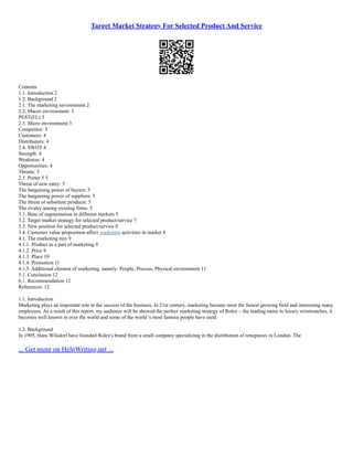 Target Market Strategy For Selected Product And Service
Contents
1.1. Introduction 2
1.2. Background 2
2.1. The marketing environment 2
2.2. Macro environment: 3
PEST(EL) 3
2.3. Micro environment 3
Competitor: 3
Customers: 4
Distributors: 4
2.4. SWOT 4
Strength: 4
Weakness: 4
Opportunities: 4
Threats: 5
2.5. Porter 5 5
Threat of new entry: 5
The bargaining power of buyers: 5
The bargaining power of suppliers: 5
The threat of substitute products: 5
The rivalry among existing firms: 5
3.1. Base of segmentation in different markets 5
3.2. Target market strategy for selected product/service 7
3.3. New position for selected product/service 8
3.4. Customer value proposition affect marketing activities in market 8
4.1. The marketing mix 9
4.1.1. Product as a part of marketing 9
4.1.2. Price 9
4.1.3. Place 10
4.1.4. Promotion 11
4.1.5. Additional element of marketing, namely: People, Process, Physical environment 11
5.1. Conclusion 12
6.1. Recommendation 12
References: 12
1.1. Introduction
Marketing plays an important role in the success of the business. In 21st century, marketing became most the fastest growing field and interesting many
employees. As a result of this report, my audience will be showed the perfect marketing strategy of Rolex – the leading name in luxury wristwatches, it
becomes well known in over the world and some of the world 's most famous people have used.
1.2. Background
In 1905, Hans Wilsdorf have founded Rolex's brand from a small company specializing in the distribution of timepieces in London. The
... Get more on HelpWriting.net ...
 