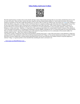 Ethos Pathos And Logos Vs Bmw
We look around ourselves everyday and see many brands and logos. Some of these brands and logos that we see are fancy and pleasing to the eye, but
all come with a price. There are many varieties and many categories that these brands produce products in. Social media, the masses, and resource
quantity are all factors of why these sought after products are very pricely. Man or women are willing to pay extra money for a brand name. Whether it
may be the elderly, young, man, or woman, if it has a well known name on it, people are willing to pay more money for it than a similar version. First,
the fact of the matter could be to show off that they have something that many others don't have. "Why would a man drive a BMW? because it's
practical? Because its economic? Because he likes the way it looks? No, its to show people that he is rich, successful, important, worthy or that he
belongs to a certain social class." (Radwan, 1). A big factor of why people pay more money for a certain brand of vehicle is because of the satisfaction
it gives the people who purchase it. Considering the maintenance costs for a BMW is through the roof, it is certain that people do not buy them because
they are economic. Second, wearing certain products gives other people the image that they are set in a certain place in the economic ladder. For
example, people who buy ... Show more content on Helpwriting.net ...
"the memory or pride or feeling that comes from having purchased a genuine luxury good – is part of the reason that we seek authenticity. Simply put,
treating yourself to fake Louboutins would be like not having treated yourself at all." (Page, 3). The need for authenticity develops as a child. "A study
that tried to convince children that a cloning machine had produced their favorite item found that most children refused to accept the duplicate as
identical." (Page, 3). A genuine product is more desirable than something the mind is convinced is not
... Get more on HelpWriting.net ...
 