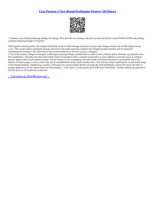 Case Purpose A New Brand Positioning Strategy Of Omega
1. Propose a new brand positioning strategy for Omega. How does this new strategy take into account the brand's current PODs & POPs and existing
customer brand knowledge? (25 points).
With regards to brand growth, the company absolutely needs to make strategic decisions to ensure that Omega becomes the world's largest luxury
watch. This would require substantial strategic decisions to be made especially related to the Omega's product families and its associated
communication strategies. The following are the recommendations or the new branding strategies:
I. One of the primary change in strategies would require pruning Omega's product lines to make it more coherent and to eliminate any potential intra–
firm competition. Typically, the lower end models need to be pruned so that it could be positioned as a more effective Luxurious Brand to compete
directly against other Luxury Brand watches. The prevention of any overlapping with sub–brands will ensure that there is no potential risk to the
dilution of brand image as well as reduce the risk of cannibalization of the current product lines. This will also help in uplifting the overall brand image
of the Omega brand by withdrawing a number of Omega's low–priced models thereby boosting the band profitability which will ensure that there is
enough opportunity for the improvement on brand margins – a key factor in reducing the price differences with Rolex. Another underlying argument is
that this process will enable the exclusivity
... Get more on HelpWriting.net ...
 