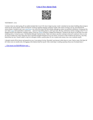 I Am A New Alarm Clock
YESTERDAY– (3.4)
I awoke to hear my alarm going off, an audial reminder that it was 6:30, time to begin my day. Lazily I stretched out my hand, fumbling about trying to
search for the snooze button, while all along the vociferous rhythmic beeping continued. Finally with a burst of energy I sat up, and slammed the
snooze button. I needed to get a new alarm clock, one with all the latest bell and whistles although my alarm was perfectly satisfactory. George got this
new alarm clock with smart phone connectivity ... and won't stop talking about it, until I get mine. My day continued as normal, turning on the T.V as I
dragged myself to the bathroom, catching a glance of the new iPhone ad before I stepped into bathroom. Turning on the shower on full blast, hot water
streaming down, I closed my eyes. I felt drained although I had just awoke. Work was tedious and after working so hard, all I could now focus on was
my trip to London next week, flying first class to purchase designer furniture for my new house. Everyone at work would be red with envy, once they
heard about my trip. I heard London is big for its designer clothes, a perfect place for me to spend some money, buy a new wardrobe maybe.
I abruptly turned off the shower and opened my eyes, I was going to be late. Hurriedly I got dressed, which shoes to wear, I had so many. My black M
& S shoes were six months old, a bit lagging in the fashion trend for myself. After work today I would go purchase those new Overland shoes I
... Get more on HelpWriting.net ...
 