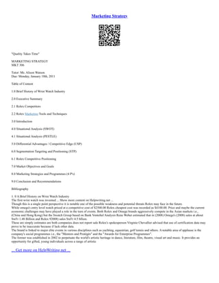 Marketing Strategy
"Quality Takes Time"
MARKETING STRATEGY
MKT 306
Tutor: Ms. Alison Watson
Due: Monday, January 10th, 2011
Table of Content
1.0 Brief History of Wrist Watch Industry
2.0 Executive Summary
2.1 Rolex Competitors
2.2 Rolex Marketing Tools and Techniques
3.0 Introduction
4.0 Situational Analysis (SWOT)
4.1 Situational Analysis (PESTLE)
5.0 Differential Advantages / Competitive Edge (USP)
6.0 Segmentation Targeting and Positioning (STP)
6.1 Rolex Competitive Positioning
7.0 Market Objectives and Goals
8.0 Marketing Strategies and Programmes (4 P's)
9.0 Conclusion and Recommendations
Bibliography
1. 0 A Brief History on Wrist Watch Industry
The first wrist watch was invented ... Show more content on Helpwriting.net ...
Though this is a single point perspective it is notable one of the possible weakness and potential threats Rolex may face in the future.
While omega's entry level watch priced at a competitive cost of $2500.00 Rolex cheapest cost was recorded as $4100.00. Price and maybe the current
economic challenges may have played a role in the turn of events. Both Rolex and Omega brands aggressively compete in the Asian markets i.e.,
(China and Hong Kong) but the Swatch Group based on Bank Vontobel Analysis Rene Weber estimated that in (2008) Omega's (2008) sales at about
SwFr 1.48 Billion and Rolex 92008) sales SwFr 4.5 bllion.
These are simply estimates are both companies does not report sale Rolex's spokesperson Virginie Chevallier advised that use of certification data may
prove to be inaccurate because if lack other data.
The brand is linked to major elite events in various disciplines such as yachting, equestrian, golf tennis and others. A notable area of applause is the
company's social programmes i.e., the "Mentors and Protégés" and the "Awards for Enterprise Programmes".
The former was established in 2002 to perpetuate the world's artistic heritage in dance, literature, film, theatre, visual art and music. It provides an
opportunity for gifted, young individuals across a range of artistic
... Get more on HelpWriting.net ...
 