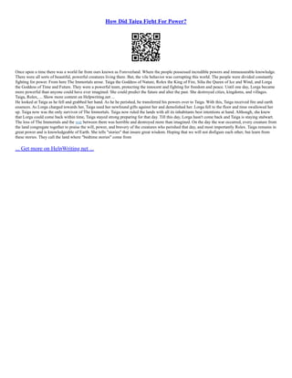 How Did Taiga Fight For Power?
Once upon a time there was a world far from ours known as Foreverland. Where the people possessed incredible powers and immeasurable knowledge.
There were all sorts of beautiful, powerful creatures living there. But, the vile behavior was corrupting this world. The people were divided constantly
fighting for power. From here The Immortals arose. Taiga the Goddess of Nature, Rolex the King of Fire, Silta the Queen of Ice and Wind, and Lorga
the Goddess of Time and Future. They were a powerful team, protecting the innocent and fighting for freedom and peace. Until one day, Lorga became
more powerful than anyone could have ever imagined. She could predict the future and alter the past. She destroyed cities, kingdoms, and villages.
Taiga, Rolex, ... Show more content on Helpwriting.net ...
He looked at Taiga as he fell and grabbed her hand. As he he perished, he transferred his powers over to Taiga. With this, Taiga received fire and earth
essences. As Lorga charged towards her, Taiga used her newfound gifts against her and demolished her. Lorga fell to the floor and time swallowed her
up. Taiga now was the only survivor of The Immortals. Taiga now ruled the lands with all its inhabitants best intentions at hand. Although, she knew
that Lorga could come back within time, Taiga stayed strong preparing for that day. Till this day, Lorga hasn't come back and Taiga is staying stalwart.
The loss of The Immortals and the war between them was horrible and destroyed more than imagined. On the day the war occurred, every creature from
the land congregate together to praise the will, power, and bravery of the creatures who perished that day, and most importantly Rolex. Taiga remains in
great power and is knowledgeable of Earth. She tells "stories" that insure great wisdom. Hoping that we will not disfigure each other, but learn from
these stories. They call the land where "bedtime stories" come from
... Get more on HelpWriting.net ...
 