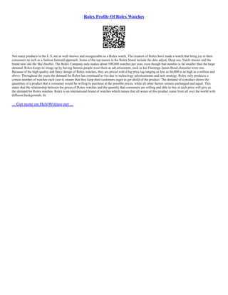 Rolex Profile Of Rolex Watches
Not many products in the U.S. are as well–known and recognizable as a Rolex watch. The creators of Rolex have made a watch that bring joy to their
consumers as well as a fashion forward approach. Some of the top names in the Rolex brand include the date adjust, Deep sea, Yatch–master and the
brand new one the Sky dweller. The Rolex Company only makes about 500,000 watches per year, even though that number is far smaller than the large
demand. Rolex keeps its image up by having famous people wear them as advertisement, such as Ian Flemings James Bond character wore one.
Because of the high quality and fancy design of Rolex watches, they are priced with a big price tag ranging as low as $6,000 to as high as a million and
above. Throughout the years the demand for Rolex has continued to rise due to technology advancements and new strategy. Rolex only produces a
certain number of watches each year to ensure that they keep their customers eager to get ahold of the product. The demand of a product shows the
quantities of a product that a consumer would be willing to purchase at the possible prices, while all other factors remain unchanged and equal. This
states that the relationship between the prices of Rolex watches and the quantity that consumers are willing and able to buy at each price will give us
the demand for Rolex watches. Rolex is an international brand of watches which means that all wears of this product come from all over the world with
different backgrounds. In
... Get more on HelpWriting.net ...
 