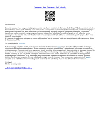 Consumer And Consumer Self Identity
1.0 Introduction
Consumer researchers have recognized that people consume in ways that are consistent with their sense of self (Sirgy, 1982). Consumption is not only a
tool to obtain the value of goods and display social status, but also is closely related to self–identity. In the consumer culture, customers no longer just
shop because of their needs. The desire of individual's self–development and self–taught continue to stimulate the consumption. People change
themselves as much as possible by buying new goods. In answer to the problem "what kind of person he is", people not only judge other people
according to a virtue or quality of the individual, but tend to be based on personal lifestyle or behavior consistent with specific groups. ... Show more
content on Helpwriting.net ...
It is important for marketers to understand the concept and dynamics of self, the meaning of goods then they could use this link to advert better (Elliott
& Wattanasuwan, 1998).
3.0 The importance of advertising
In the increasingly competitive market, people pay more attention to the development of brand image. Meenaghan (1995) stated that advertising is
considered to be an important marketing tool. It informs consumers of the product information and it is a popular and effective way to communicate
with their customers. Companies could attract target groups through advertising. Advertising are largely based on defining the desires and dreams of the
consumers so it do not attempt to manipulate consumers, but rather the symbolic meanings which are attached to the products. When a company
launches advertising, its goal is to promote consumption and increase market sales. Abideen and Saleem (2011) stated that advertising promotes
product awareness in the minds of all the potential and target consumers and as such playing a huge role in influencing the consumer purchasing
decision. Therefore, many companies choose to make the advertising to attract the customers. These companies also use consumer's self–identity
concept to advert and let the customers know the products could satisfy their self–identity. There are three different advertisements below.
3.1 Chanel
The first advertising that is
... Get more on HelpWriting.net ...
 