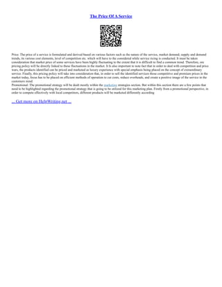 The Price Of A Service
Price: The price of a service is formulated and derived based on various factors such as the nature of the service, market demand, supply and demand
trends, its various cost elements, level of competition etc. which will have to the considered while service ricing is conducted. It must be taken
consideration that market price of some services have been highly fluctuating to the extent that it is difficult to find a common trend. Therefore, ore
pricing policy will be directly linked to these fluctuations in the market. It Is also important to note fact that in order to deal with competition and price
wars, the products identified can be priced and marketed as luxury experience with special emphasis being placed on the concept of extraordinary
service. Finally, this pricing policy will take into consideration that, in order to sell the identified services those competitive and premium prices in the
market today, focus has to be placed on efficient methods of operation to cut costs, reduce overheads, and create a positive image of the service in the
customers mind.
Promotional: The promotional strategy will be dealt mostly within the marketing strategies section. But within this section there are a few points that
need to be highlighted regarding the promotional strategy that is going to be utilized for this marketing plan. Firstly from a promotional perspective, in
order to compete effectively with local competitors, different products will be marketed differently according
... Get more on HelpWriting.net ...
 