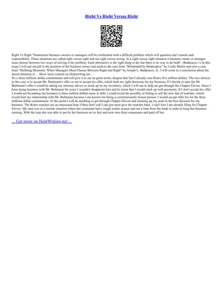 Right Vs Right Versus Right
Right Vs Right "Sometimes business owners or managers will be confronted with a difficult problem which will question one's morals and
responsibility. These situations are called right versus right and not right versus wrong. In a right versus right situation a business owner or manager
must choose between two ways of solving it the problem. Each alternative is the right thing to do, but there is no way to do both". (Badaracco 1) In this
essay I will put myself in the position of the business owner and analyze the case from "Blindsided by Bankruptcy" by Ciulla Martin and also a case
from "Defining Moments: When Managers Must Choose Between Right and Right" by Joseph L. Badaracco, Jr.. I will come to a conclusion about the
moral dilemma in ... Show more content on Helpwriting.net ...
It's a three millions dollar commitment and will give it to me on great terms, despise that fact I already own Rolex five million dollars. The two choices
in this case is to accept Mr. Bultmann's offer or not to accept his offer, which both are right decisions for my business. If I decide to take the Mr.
Bultmann's offer I would be taking my attorney advice to stock up on my inventory, which I will use to help me get through the Chapter Eleven. Since I
been doing business with Mr. Bultmann for years I wouldn't disappoint him and he trusts that I would catch up with payments. If I don't accept his offer
I would not be putting my business is three million dollars more in debt. I could avoid the possibly of failing to sell the new line of watches, which
would hurt my relationship with Mr. Bultmann because I am known for being a constitutionally honest person. I would accept offer his for the three
millions dollar commitment. At this point I will do anything to get through Chapter Eleven and stocking up my asset is the best decision for my
business. The Rolex watches are an unsecured loan if they don't sell I can just must give the watches back. I can't lose I am already filing for Chapter
Eleven. My aunt was in a similar situation where her restaurant had a rough winter season and out a loan from the bank in order to keep her business
running. With the loan she was able to put by her business on its feet and now own three restaurants and paid off her
... Get more on HelpWriting.net ...
 