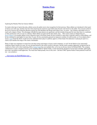 Watches Worn
Exploring the Watches Worn by Famous Athletes
No matter what type of sports they play, athletes across the globe receive due recognition for their prowess. Many athletes are introduced to their sport
of choice at an early age, and they may have been practicing for numerous years before they become well–known to the public. Not everyone achieves
the level of success and worldwide adoration among fans that Beckham and Woods and Federer, have, of course – but countless individuals strive to
reach such a degree of fame. The advantages afforded the major players are significant, and that includes being paid far more than those in a multitude
of other professions will ever earn in a lifetime. While athletes are paid well for their talents, they ... Show more content on Helpwriting.net ...
Roger Federer is yet another athlete to have linked his name to the Rolex brand. He has excelled in a sport that is typically ruled by young athletes, and
he has continued to rank highly for more than 10 years. He has consistently garnered an impressive number of world records, so it's no surprise that a
luxury watch brand like Rolex would invite the celebrated tennis player to publicly approve of their brand. His dedication to playing his sport in a
classic style matches the image of the classic watchmaker.
Plenty of other top competitors in tennis have lent their names and images to luxury watch companies, as well. Novak Djokovic has represented
Audemars Piguet watches for years. He was elevated himself in the tennis world at a fast pace, and the watch company apparently recognized that he
would serve them well in their marketing efforts. Rafael Nadal has won multiple titles, so he was an obvious choice for Richard Mille. The company
collaborated to create a timepiece known as the Tourbillon RM 027 Rafael Nadal, a watch specifically designed to be the kind of durable, lightweight
price that a top athlete would appreciate. The watch that Nadal proudly wore on the court – and that CNBC reporter Robert Frank predicted would sell
out – was certainly a
... Get more on HelpWriting.net ...
 