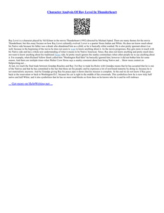 Character Analysis Of Ray Levoi In Thunderheart
Ray Levoi is a character played by Val Kilmer in the movie Thunderheart (1992) directed by Michael Apted. There are many themes for the movie
Thunderheart, but this essay focuses on how Ray Levoi culturally evolved. Levoi is a quarter Sioux Indian and White. He does not know much about
his Native side because his father was a drunk who abandoned him as a child, so he is basically white washed. He is also pretty ignorant about it as
well, because in the beginning of the movie he does not seem to want to know anything about it. As the movie progresses, Ray gets more in touch with
his Native side and has a whole new understanding of what it means to be Native American. Since, Ray does not know anything and pretty much does
not want to know anything about his traditional Sioux side, he pretty much ignores the snarky commentary when other people try to say anything about
it. For example, when Richard Yellow Hawk called him "Washington Red Skin" he basically ignored him; however it did not bother him for some
reason. And there are multiple times when Walter Crow Horse says a snarky comment about him being Native and ... Show more content on
Helpwriting.net ...
At last, we reach the final trade between Grandpa Reaches and Ray. For Ray to trade his Rolex with Grandpa means that he has accepted that he is one
of the Natives and that he has committed to the fact that these are his people; and he expresses a lot of newfound maturity by doing so, because he is
not materialistic anymore. And by Grandpa giving Ray his peace pipe it shows that his mission is complete. At the end we do not know if Ray goes
back to the reservation or back to Washington D.C. because his car is right in the middle of the crossroads. This symbolizes how he is now truly half
native and half White; and it also symbolizes that he has no more road blocks so from then on he knows who he is and he will embrace
... Get more on HelpWriting.net ...
 