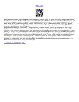 Rolex Essay
Rolex, the esteemed timepiece manufacturer, known globally as a statement of success, quality, and prestige, is regarded in the watch market as part of
the highest tier of timepieces. The Swiss watch company was founded in 1905 by Hans Wilsdorf and his brother–in–law William Davis in London, with
the vision of making quality timepieces more popular. They chose Rolex as the name because they believed that the sound a watch made while being
wound sounded like the word while also being short enough to fit on any size watch. In 1914, Kew Observatory awarded a Rolex watch a Class A
precision certificate, a distinction normally granted exclusively to marine chronometers. The company spent 14 years in London and then Wilsdorf
moved the ... Show more content on Helpwriting.net ...
Rolex was the only company not to take losses, as it used this time period to further its reputation for quality and performance. In 1926, Wilsdorf
developed and patented the first truly water–resistant watch, the Oyster. The watch was strapped to the wrist of Mercedes Gleitze as she made her
pioneering 15–hour swim across the English Channel. Rolex capitalized on the event by using it in advertisements, and by building displays in jewelers'
windows that featured a watch submerged in a small tank of water. Eventually, Rolex brand had gained such prestige that British Royal Air Force pilots
brought them to replace the inferior watches that were normally issued. Pilots captured during the war frequently had their wares confiscated, but when
pilots wrote to the company describing their experiences, Rolex would replace the watches at no cost. This led American servicemen learned of Rolex
while stationed in Europe, thus helping to open the lucrative U.S. market to the company. By using these unique marketing opportunities to their
advantage, Rolex raised brand awareness and furthered its reputation as a major player in the watch market.
In the post–war era the company set its sights on further expanding the brand and Rolex continued to build its high–performance reputation. In 1945,
Rolex introduced the Datejust model, the first chronometer with an
... Get more on HelpWriting.net ...
 