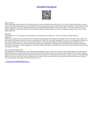Advertising Clip Analysis
Target Audience
When analyzing the target audience the first thing that came to mind was Mothers between the ages of 28–35. These would be the primary consumers
for two of the three products located on the advertisement. This is the primary age range for moms to have babies and toddlers. These mothers are in the
middle to upper class. They have a high education level. The thought behind this is that the nature of the product is a little more expensive due to its
organic ingredients. The pouches shown are sold individually, making one think that they are a little more expensive, usually what you see out of the
Dannon Oikos line.
Proposition
The proposition was a very lacking in this advertisement. It seemed like the Stonyfield was ... Show more content on Helpwriting.net ...
Proposition
While I have no idea what was in the creative brief or what the actual phrasing of the strategy was, the tagline "unlock your heart" came to mind. The
idea behind this is that these women have been in relationships for a while. One of the many advantages of advertising in Cosmopolitan is the nature of
their content. Women who buy Cosmo are adventurous and some are looking to spice things up. Some relationships become stagnant in the time
between the initial feelings of joy and the proposal. This proposition is attempting at connecting the desire of a deeper more meaningful relationship
with the idea of marriage, or at least engagement. I think it accomplishes that aspect in a manner that is simple and to the point while retaining the grace
and elegance of the rings.
Way the Campaign Should Work
This campaign uses emotion appeals as well as discriminating arguments to try to convince their audience. The emotional appeal comes from the idea
behind the proposition. It pulls on those inner desires of women to find a husband or take the next step with their significant other. The discrimination
argument comes with the placement of the rings on the lock. Each one is place in a manner that the name Tacori is shown on each one. This subtle thing
implies the fact that is only Tacori that can match this desire for them. These two points really convey the point on the King Continuum of relating to
own wants and needs. The purpose of this advertisement is not to
... Get more on HelpWriting.net ...
 