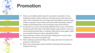 Promotion
➔ Rolex uses multiple media channels to promote its products. It uses
traditional media, which includes an advertisement on television and
radio. This is beneficial due to its large reach and ability to attract a large
number of people. It uses online and social media advertising, which is
cheaper and beneficial due to the increasing usage of the internet.
➔ It advertises on various social media platforms with a focus on YouTube,
Facebook and Twitter due to the high monthly usage of these. It has over
one hundred thousand likes or customer following on these pages, which
are exposed to frequent content uploaded by Rolex.
➔ Rolex undergoes various sales promotion taking part in various trade
exhibitions and events around the year.
➔ Rolex undergoes personal selling, with a large sales force to increase its
presence in retail stores.
➔ Rolex uses a percentage of sales method to determine the promotions
budget for the year.
 