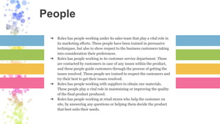 People
➔ Rolex has people working under its sales team that play a vital role in
its marketing efforts. These people have been trained in persuasive
techniques, but also to show respect to the business customers taking
into consideration their preferences.
➔ Rolex has people working in its customer service department. These
are contacted by customers in case of any issues within the product,
and these people guide customers through the process of getting the
issues resolved. These people are trained to respect the customers and
try their best to get their issues resolved.
➔ Rolex has people working with suppliers to obtain raw materials.
These people play a vital role in maintaining or improving the quality
of the final product produced.
➔ Rolex has people working at retail stores who help the customer on
site, by answering any questions or helping them decide the product
that best suits their needs.
 