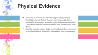 Physical Evidence
➔ Rolex sells its products in a distinct color packaging that easily
identifiable on retail shelves. These are placed on special shelves
provided by the company, which also have a distinct color and design.
This makes it easier for customers to locate such shelves in busy retail
stores.
➔ Rolex has an online website that is user-friendly and allows customers
to view its products in high quality images taken from various angles.
 