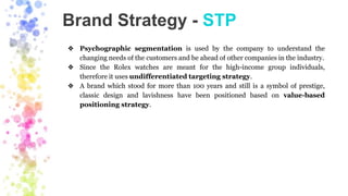 Brand Strategy - STP
❖ Psychographic segmentation is used by the company to understand the
changing needs of the customers and be ahead of other companies in the industry.
❖ Since the Rolex watches are meant for the high-income group individuals,
therefore it uses undifferentiated targeting strategy.
❖ A brand which stood for more than 100 years and still is a symbol of prestige,
classic design and lavishness have been positioned based on value-based
positioning strategy.
 