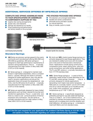 09RolexCatalogR3   9/4/09     11:30 AM   Page 3




       410-391-7400
       Fax 410-687-9223
       www.mw-ind.com/rolex



      ADDITIONAL SERVICES OFFERED BY MPS/ROLEX SPRING

      COMPLETE DISC SPRING ASSEMBLIES MADE                                PRE-STACKED PACKAGED DISC SPRINGS
      TO YOUR SPECIFICATIONS OR ASSEMBLED                                 s    Pre-stacked. pre-arranged assemblies
      TO COMPONENTS SUPPLIED BY YOU                                       s    Parallel and series combinations
      s    Captive disc spring arrangements                               s    Eliminate errors and labor caused
      s    Guide rods, end restraints                                          by manual stacking
      s    Springs are stacked at our facility                            s    Easy to handle, quick to install
      s    Exact positioning and performance
           are factory tested on the pr emises




                                            Stack Spring Tension Device

                                                                                                            Typical Stack Assembly




                                                                                                                                         STANDARD SPRINGS
      Load Damping Spring Assembly                                        Computer Spindle Drive Assembly

      Standard Springs

      s    AM Series are precision springs geared to the metric           s    FL (inch) and MFL (metric) series flange springs ar e
           community and manufactured utilizing DIN 2092 and                   primarily designed for pipe flange applications. They
           DIN 2093 as guidelines. AM series springs ar        e               are intended to deflect and move with the bolted
           designed to meet high performance r equirements of                  joint in the event of thermal and/or mechanical
           dynamic spring applications. They ar     e typically                shock. Applications include piping construction,
           manufactured from High Carbon or Alloy steel; AISI                  compression joints, steam piping joints, valve and
           C1075 or 6150 material.                                             pump connections, and other similar applications.
                                                                               The FL and MFL series ar e normally manufactur ed
      s    AI Series springs ar e designed to maintain load                    from 17/7 PH stainless steel.
           tension in light bolted assemblies, wher e a constant
           load is r equired. Although this series is primarily           s    NDS Series flange springs ar e used to fill the
           designed for bolted applications, they may also be                  application needs similar to those described for the
           used in dynamic applications as long as the                         FL and MFL series springs. However        , they ar e
           application does not exceed the designated str ess                  primarily designed to handle applications
           limits. Like the AM series the AI parts ar e typically              demanding much higher load and/or temperatur e.
           manufactured from High Carbon or Alloy steel; AISI                  NDS parts ar e normally made fr om H11/H13 steel
           C1075 or 6150 material.                                             and can pr oduce flat loads up to 310,000 pounds
                                                                               and, under most conditions, can withstand
      s    SP Series are specifically designed for heavy bolted                temperatures up of 1100° F (500° C).
           applications such as those r equired for bus bar and
           transformer applications. They ar e used wher ever             s    AK Series springs ar e specifically designed as
           there is a need to over come the ef fects of thermal                preloading springs for use with radial ball bearings.
           expansion and contraction. The SP series ar        e                They ar e made fr om C1075 material and ar            e
           normally manufactur ed fr om High Carbon or Alloy                   intended to maintain the positioning accuracy of the
           steel; AISI C1075 or 6150 material.                                 bearing with no endplay and minimize vibration and
                                                                               shaft deflection. AK series springs ar e intended to
                                                                               meet both Metric and Inch standar d sizes.


          Can’t find the part required for your application? No problem! Call Rolex Spring at 410-391-7400
                  and speak to a Sales Associate regarding our custom manufacturing capabilities.

                                                                                                                                     3
 