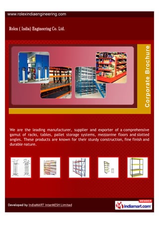 We are the leading manufacturer, supplier and exporter of a comprehensive
gamut of racks, tables, pallet storage systems, mezzanine floors and slotted
angles. These products are known for their sturdy construction, fine finish and
durable nature.
 