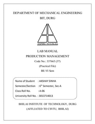 DEPARTMENT OF MECHANICAL ENGINEERING
BIT, DURG
LAB MANUAL
PRODUCTION MANAGEMENT
Code No.: 337663 (37)
(Practical File)
BE-VI Sem
BHILAI INSTITUTE OF TECHNOLOGY, DURG
(AFFLIATED TO CSVTU, BHILAI)
Name of Student : AKSHAY SINHA
Semester/Section : 6th
Semester, Sec-A
Class Roll No. : A-06
University Roll No. : 3013714013
 