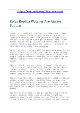 http://www.swissreplica-usa.com/



Rolex Replica Watches Are Always
Popular

There is no doubting that certain names are always
going to attract more attention and with a watch
there are several ones that people wish they could
own but it is out of their price range. This is the
reason why if you go online and search for Rolex
replica watches you shall see there are a number of
them able to provide this product.

By buying this item you will be wearing a name for an
absolute fraction of what the real thing would have
cost you yet they do still look the exact same. The
people that manufacture them put in so much time and
effort that you shall be impressed with the end
result.

Even although they are clearly cheaper they do not
come across as being so right down to the inside of
the watch itself. This is due to the real thing
having been taken to pieces and each part replicated
before they rebuild it in the exact same manner.

You will be able to get virtually any model so if you
notice a real one that you like there is a pretty
good chance replicas are already out there. It means
you could then look through their catalogue and even
get one a bit older as both modern and old are on the
market.

You may be surprised at the people that buy them as
it does include those that could really get the
original version but choose not to. This is often due
to the price as they can get a couple of replicas for
 