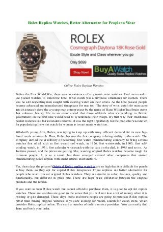 Rolex Replica Watches, Better Alternative for People to Wear

Online Rolex Replica Watches
Before the First World War, there was no existence of any man's wrist watches. Real men used to
use pocket watches to watch the time. Wrist watch was a frivolous ornaments for women. There
was no self-respecting men caught with wearing watch on their wrists. As the time passed, people
became advanced and manufactured timepieces for men too. The story of wrist watch for men came
into existence before the a young man entrepreneur by the name of Hans Wilddorf had brain storm
that enhance history. He in an event stated that those officials who are working in British
government on the first line would need to synchronize their troops. By that way their traditional
pocket watches laid buried under uniforms. It was the right opportunity for the man who was known
for popularizing the wrist watch for women to invent men's watch too.
Wilsdorf's young firm, Rolex, was trying to keep up with army officers' demand for its new bigfaced men's wristwatch. Thus, Rolex became the first company to bring virility to the watch. The
company earned the credibility of becoming first watch manufacturing company to bring several
watches first of all such as first waterproof watch, in 1926; first wristwatch, in 1905; first selfwinding watch, in 1931; first calendar wristwatch with the date on the dial, in 1945 and so on. As
the time passed, and the prices are getting hike, wearing original Rolex watches become tough for
common people. It is as a result that there emerged several other companies that started
manufacturing Rolex replica with such features and functions.
Yes, these days the price of Original Rolex replica watches are so high that it is difficult for people
to buy them, so they opt for copied Rolex timepieces. These replicas are better alternative for
people who wish to wear original Rolex watches. They are similar in color, features, quality and
functionality, but different in price rate. There are huge price difference between the original
products and the replica.
If you want to wear Rolex watch but cannot afford to purchase them, it is good to opt for replica
watches. These are watches are good in the sense that you will not lose a lot of money when it is
missing or gets damaged. These days, more and more people are going to purchase Rolex replica
rather than buying original watches. If you are looking for watch, search for watch store, which
provides Rolex replica online. There are a number of online service providers. You can easily find
them and book your order.

 