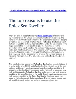 http://swissking.net/rolex-replica-watches/rolex-sea-dweller




The top reasons to use the
Rolex Sea Dweller

There are a lot of reasons to use the Rolex Sea Dweller and some of the
top reasons to use this unique and wonderful watch are listed here. The
world knows that the Rolex Company is the leader as far as unique designs
of watches are concerned. The fact that the Rolex Sea Dweller is a watch
that can be used for prolonged periods of time under the water is one of the
major benefits that you will be able to get. The main reason for the
production of this watch was that the company had previously made a
watch called as the submariner. This was one which was used widely, had
a disadvantage and it was not very useful in situations where you had to
dive very deep into the ocean and this is where the company decided to
have one that was better. This is how the idea for the Rolex Sea Dweller
was born.


This watch, the new one named Rolex Sea Dweller has been tested and it
is useful under even 12,000 feet of water. So, this makes it one of the best
watches and the only one to work under such tremendous conditions. It
should be understood that the pressure under that much of water can be y
high and because the Rolex Sea Dweller works under even such stressful
conditions, it is one of the best in the world. Since it has to work under such
high pressure conditions, the Rolex Sea Dweller has been made from
some of the best materials that are available. There are some people who
will be able to use it under even higher pressure conditions too.
 