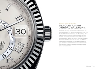 revolutionary
annual calendar
Inspired by the Saros, an astronomical phenomenon, the
Sky-Dweller’s date only requires one adjustment a year – on
the 1st of March, February having only 28 or 29 days. The
ingenuity of the mechanical system developed by Rolex
lies in its simple and systematic handling of the irregular
occurrence of 30- and 31-day months, allowing it to display
the correct date throughout the rest of the year. With the
Saros system, Rolex added only two gear ratios and four
gear wheels to its traditional instantaneous date calendar.
Such simplicity ensures a peerlessly robust and reliable
annual calendar function.
Function of the Sky-Dweller
10Function
 