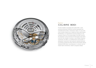 The Sky-Dweller is equipped with calibre 9001, a self-
winding mechanical movement entirely developed and
manufactured by Rolex. Introduced in 2012, it is one of the
most complex calibres ever created by Rolex watchmakers.
Nonetheless, it is engineered to ensure simplicity of use:
a selector wheel on the outside edge of the 9001 ensures
the interaction of the movement and the bezel of the watch
to set the Sky-Dweller’s functions. Like all Rolex Perpetual
movements, the 9001 is a certified Swiss Chronometer, a
designation reserved for high-precision watches that have
successfully passed the Swiss Official Chronometer Testing
Institute (COSC) tests. Its architecture, in common with all
Oyster watch movements, makes it singularly reliable.
calibre 9001
Features
14Features
 